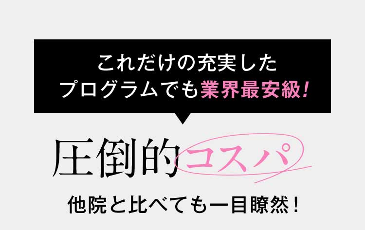 これだけの充実したプログラムでも業界最安級！ 圧倒的コスパ 他院と比べても一目瞭然！