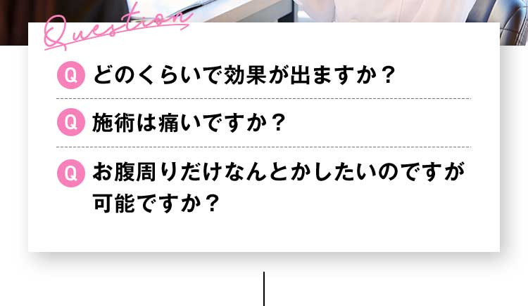 Question Qどのくらいで効果が出ますか？ Q施術は痛いですか？ Qお腹周りだけなんとかしたいのですが可能ですか？