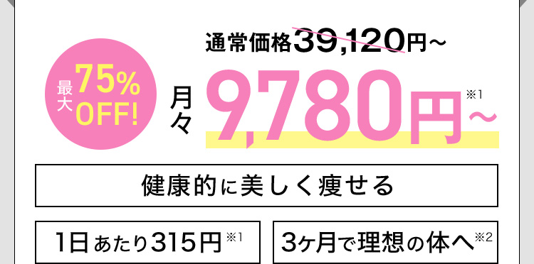 通常価格39,120円から最大75％OFF！月々9,780から※1 健康的に美しく痩せる 1日あたり315円※1 3ヶ月で理想の体へ※2