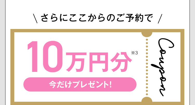 さらにここからのご予約で10万円分※3 Coupon 今だけプレゼント！