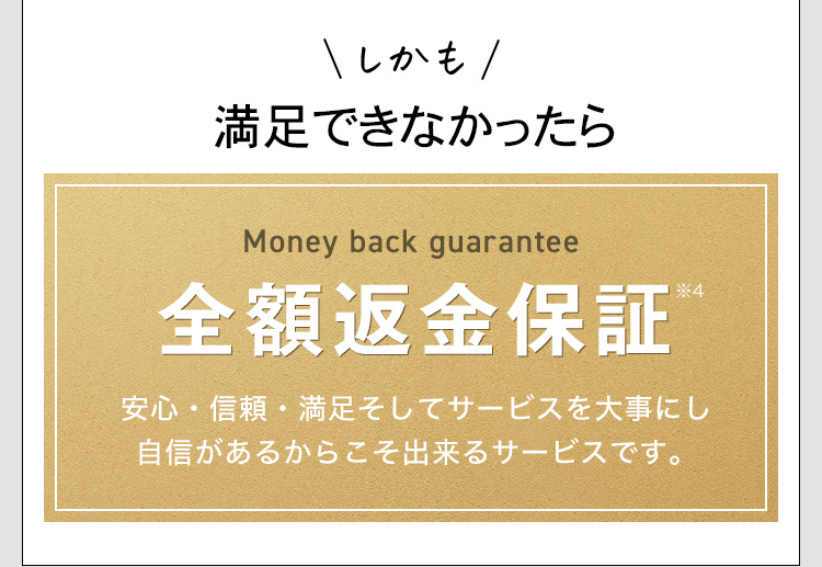 しかも痩せられなかったら Money back guarantee 全額返金保証※4 安心・信頼・満足そしてサービスを大事にし自信があるからこそ出来るサービスです。