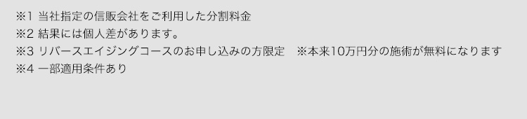 ※1当社指定の信販会社をご利用した分割料金 ※2結果には個人差があります。 ※3リバースエイジングコースのお申し込みの方限定※本来10万円分の施術を無料になります ※4カウンセリング時に設定した1ヶ月目の最減量目標値を下回った場合※施術を正しく受け、食事の内容を遵守した方のみが対象