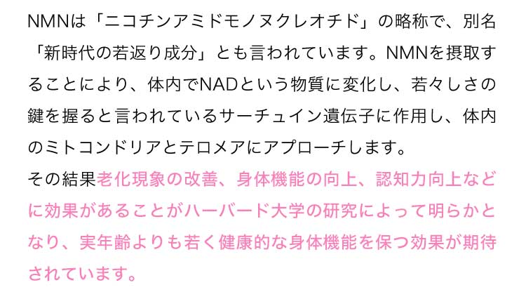 NMNは「ニコチンアミドモノヌクレオチド」の略称で、別名「新時代の若返り成分」とも言われています。NMNを摂取することにより、体内でNADという物質に変化し、若々しさの鍵を握ると言われているサーチュイン遺伝子に作用し、体内のミトコンドリアとテロメアにアプローチします。その結果老化現象の改善、身体機能の向上、認知力向上などに効果があることがハーバード大学の研究によって明らかとなり、実年齢よりも若く健康的な身体機能を保つ効果が期待されています。