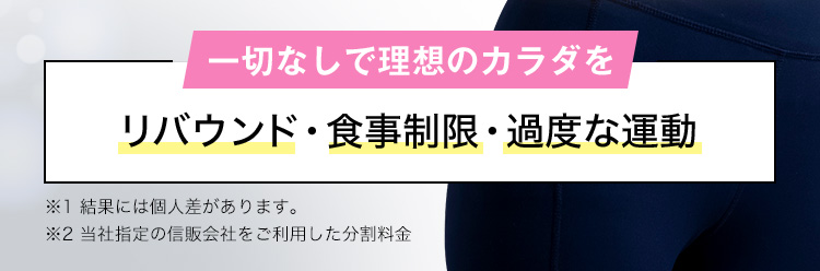 一切なしで理想のカラダを リバウンド・食事制限・過度な運動 ※1 結果には個人差があります。 ※2 当社指定の信販会社をご利用した分割料金
