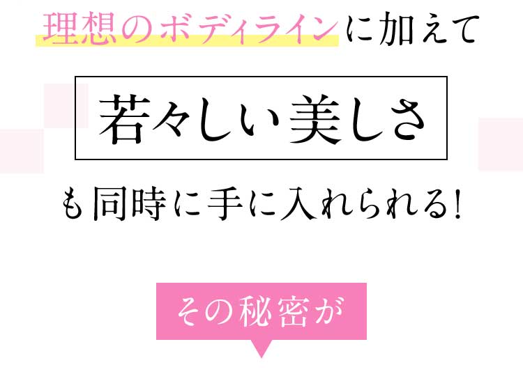 理想のボディラインに加えて若々しい美しさも同時に手に入れられる！ その秘密が