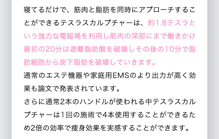 寝てるだけで、筋肉と脂肪を同時にアプローチすることができるテスラスカルプチャーは、約1.8テスラという強力な電磁場を利用し筋肉の深部にまで働きかけ最初の20分は有利脂肪酸を破壊しその後の10分で脂肪細胞から皮下脂肪を破壊していきます。通常のエステ機器や家庭用EMSのより出力が高く効果も論文で発表されています。さらに通常2本のハンドルが使われる中テスラスカルプチャーは1回の施術で4本使用することができるため2倍の効率で痩身効果を実感することができます。