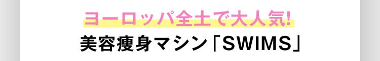 ヨーロッパ全土で大人気！ 美容痩身マシン「SWIMS」