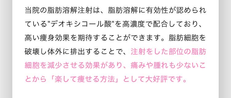 当院の脂肪溶解注射は、脂肪溶解に有効性が認められているデオキシコール酸を高濃度で配合しており、高い痩身効果を期待することができます。脂肪細胞を破壊し体外に排出することで、注射をした部位の脂肪細胞を減少させる効果があり、痛みや腫れも少ないことから「楽して痩せる方法」として大好評です。