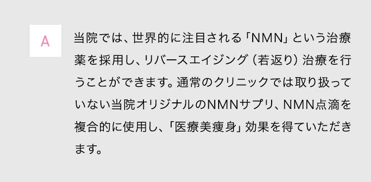 A当院では、世界的に注目される「NMN」という治療薬を採用し、リバースエイジング(若返り)治療を行うことができます。通常のクリニックでは取り扱っていない当院オリジナルのNMNサプリ、NMN点滴を複合的に使用し、「医療美痩身」効果を得ていただきます。