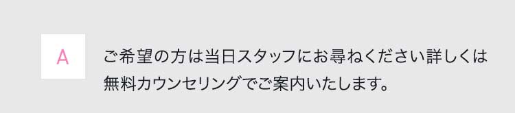 Aご希望の方は当日スタッフにお尋ねください詳しくは無料カウンセリングでご案内いたします。