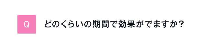 Qどのくらいの期間で効果がでますか？