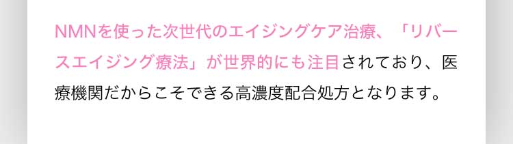 NMNを使った次世代のエイジングケア治療、「リバースエイジング療法」が世界的にも注目されており、医療機関だからこそできる高濃度配合処方となります。
