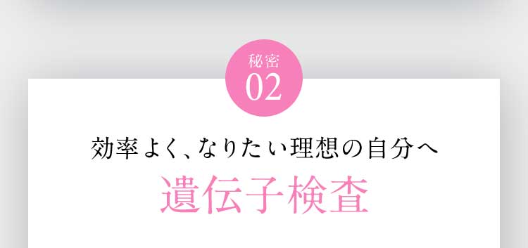 秘密02 効率よく、なりたい理想の自分へ 遺伝子検査