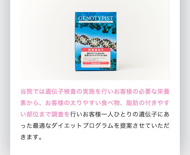 当院では遺伝子検査の実施を行いお客様の必要な栄養素から、お客様の太りやすい食べ物、脂肪の付きやすい部位まで調査を行いお客様一人ひとりの遺伝子にあった最適なダイエットプログラムを提案させていただきます。