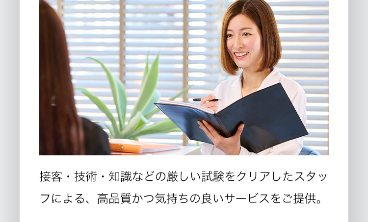 接客・技術・知識などの厳しい試験をクリアしたスタッフによる、高品質かつ気持ちの良いサービスをご提供。