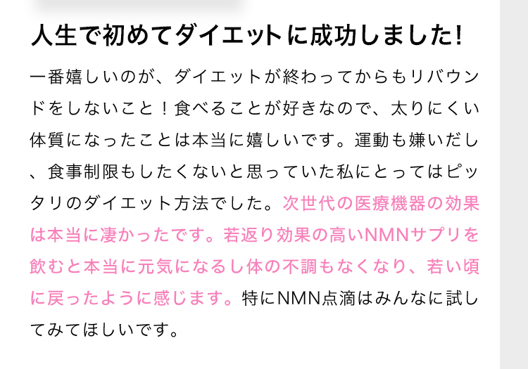 人生で初めてダイエットに成功しました！ 一番嬉しいのが、ダイエットが終わってからもリバウンドをしないこと！食べることが好きなので、太りにくい体質になったことは本当に嬉しいです。運動も嫌いだし、食事制限もしたくないと思っていた私にとってはピッタリのダイエット方法でした。次世代の医療機器の効果は本当に凄かったです。若返り効果の高いNMNサプリを飲むと本当に元気になるし体の不調もなくなり、若い頃に戻ったように感じます。特にNMN点滴はみんなに試してみてほしいです。