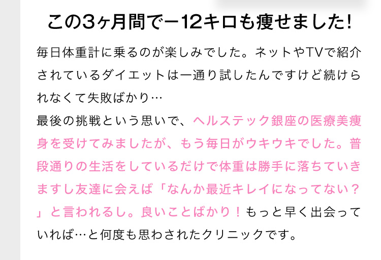 この3ヶ月間で-12キロも痩せました！ 毎日体重計に乗るのが楽しみでした。ネットやTVで紹介されているダイエットは一通り試したんですけど続けられなくて失敗ばかり…最後の挑戦という思いで、ヘルステック銀座の医療美瘦身を受けてみましたが、もう毎日がウキウキでした。普段通りの生活をしているだけで体重は勝手に落ちていきますし友達に会えば「なんか最近キレイになってない？」と言われるし。良いことばかり！もっと早く出会っていれば…と何度も思わされたクリニックです。